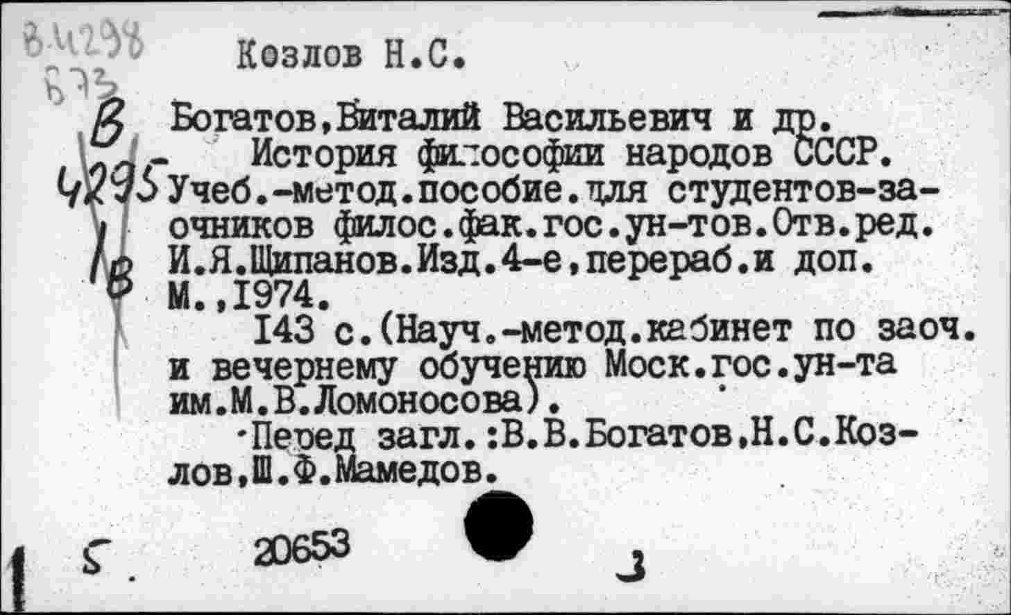 ﻿Козлов Н.С.
К Богатов,Виталий Васильевич и др.
Сл/ - Истории философии народов СССР.
1/кУчеб.-метод.пособие.для студентов-за-
I очников филос.фак.гос.ун-тов.Отв.ред.
л И.Я.Щипанов.Изд.4-е,перераб.и доп.
' Р М.,1974.
143 с.(Науч.-метод.кабинет по заоч. и вечернему обучению Моск.гос.ун-та им.М.В.Ломоносова).
'Пеиед загл.:В.В.Богатов,Н.С.Козлов, Ш.Ф. Маме до в.
